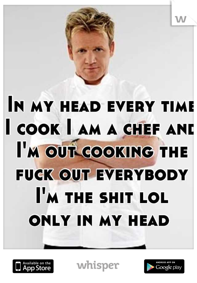 In my head every time I cook I am a chef and I'm out cooking the fuck out everybody I'm the shit lol 
only in my head 