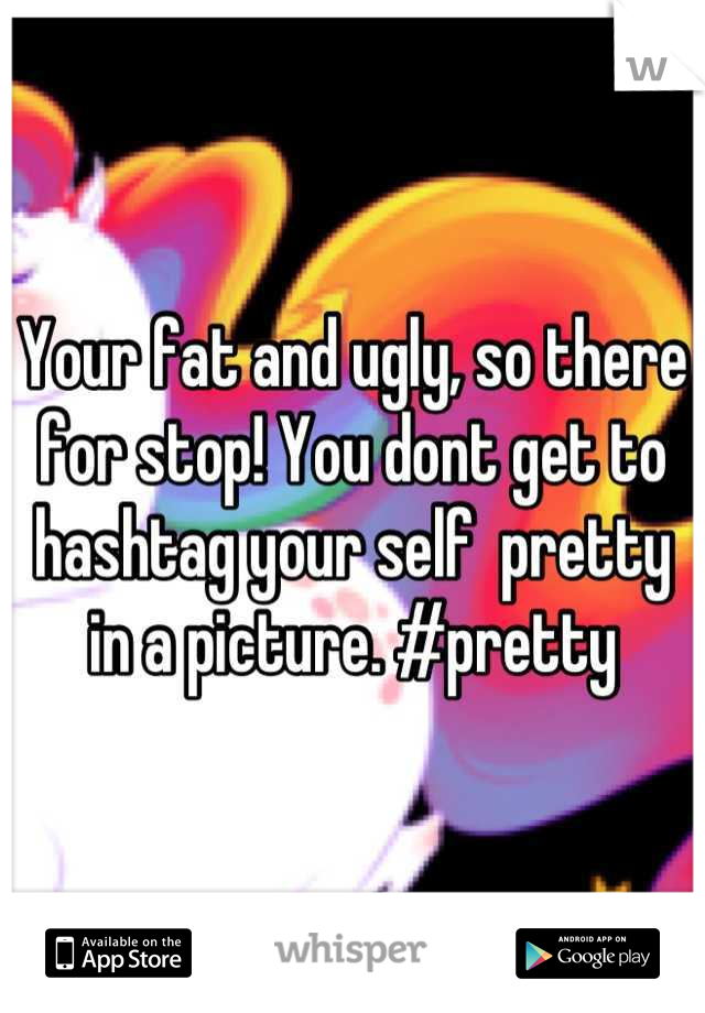 Your fat and ugly, so there for stop! You dont get to hashtag your self  pretty in a picture. #pretty