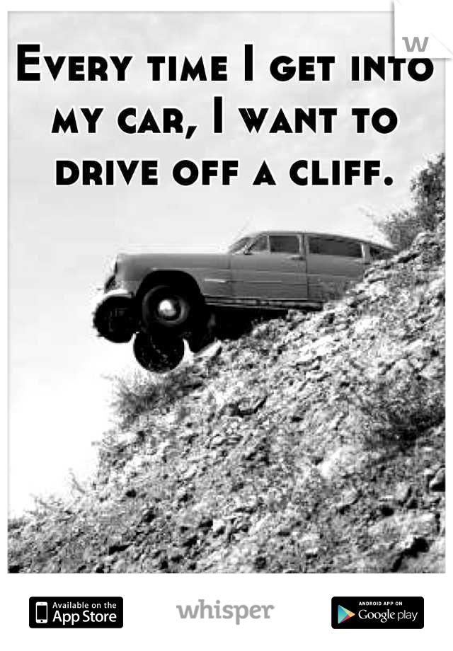 Every time I get into my car, I want to drive off a cliff.