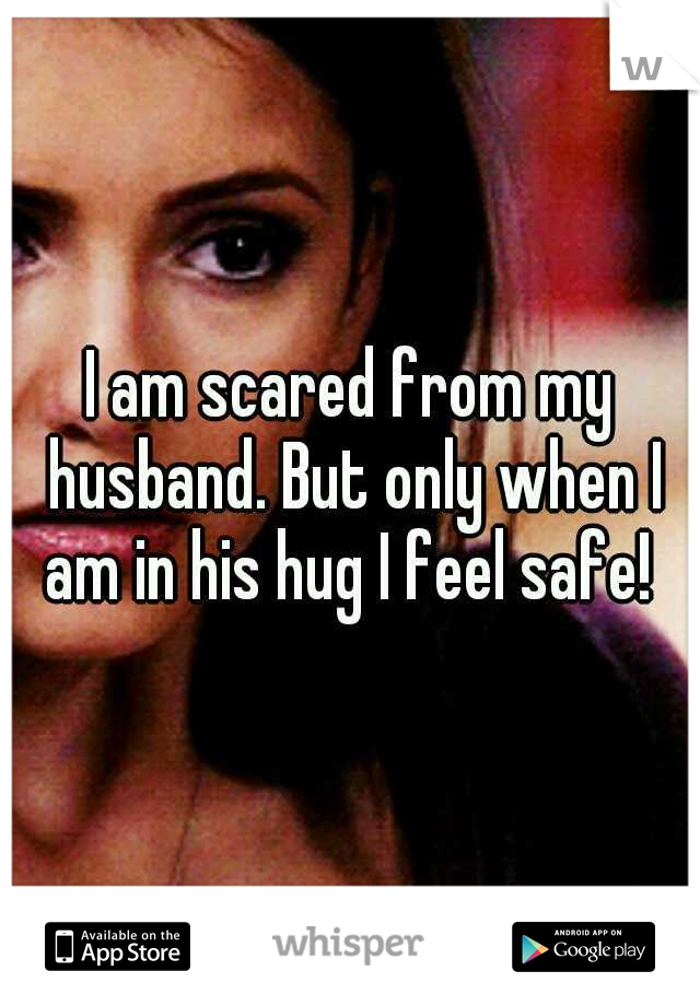 I am scared from my husband. But only when I am in his hug I feel safe! 