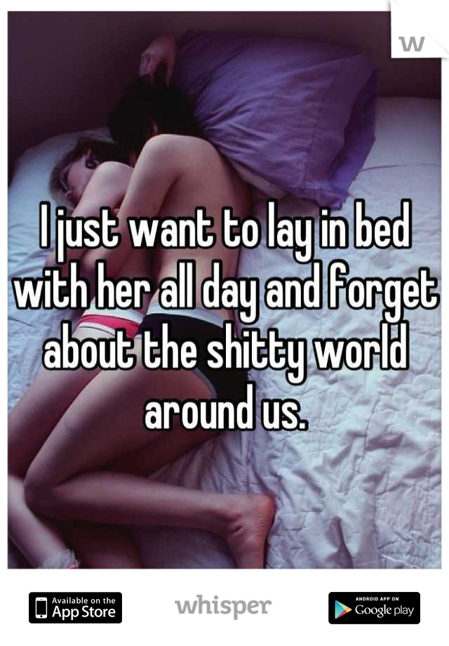 I just want to lay in bed with her all day and forget about the shitty world around us.