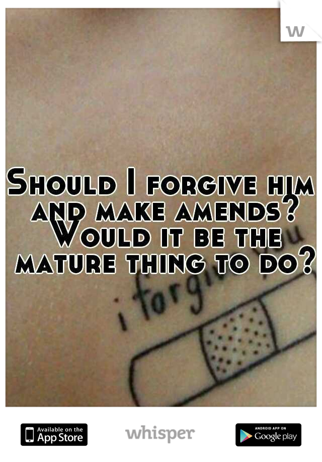 Should I forgive him and make amends? Would it be the mature thing to do?