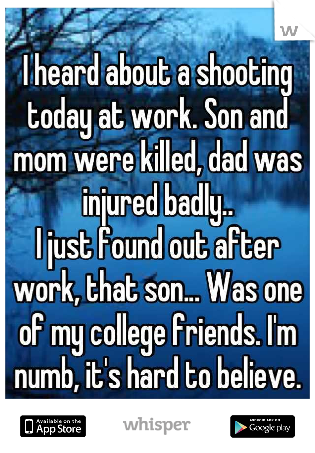 I heard about a shooting today at work. Son and mom were killed, dad was injured badly..
I just found out after work, that son... Was one of my college friends. I'm numb, it's hard to believe.