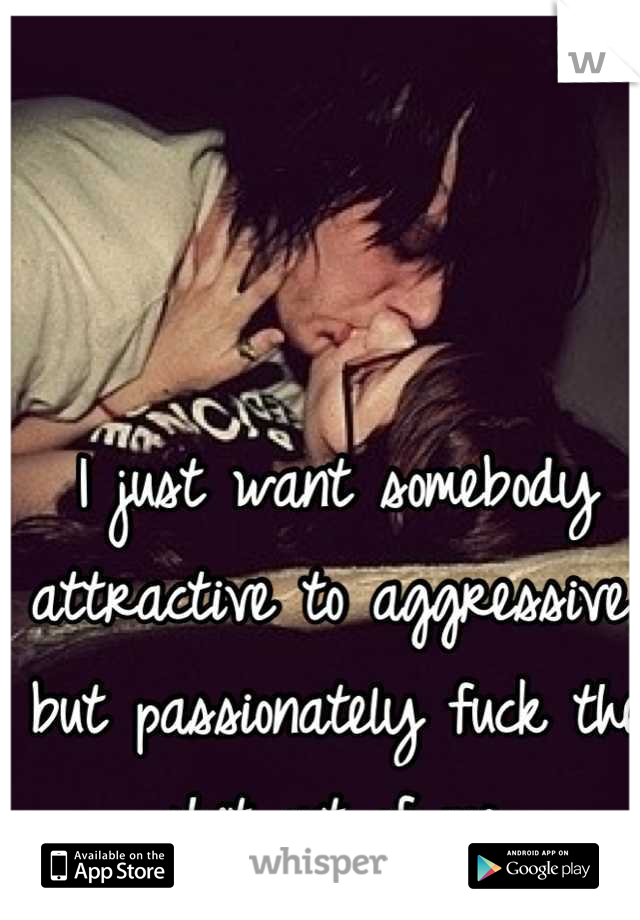 I just want somebody attractive to aggressive, but passionately fuck the shit out of me.