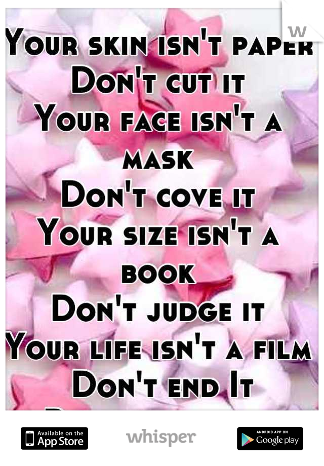 Your skin isn't paper
Don't cut it 
Your face isn't a mask
Don't cove it 
Your size isn't a book
Don't judge it
Your life isn't a film
 Don't end It 
Remember that 