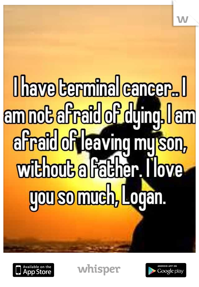 I have terminal cancer.. I am not afraid of dying. I am afraid of leaving my son, without a father. I love you so much, Logan. 