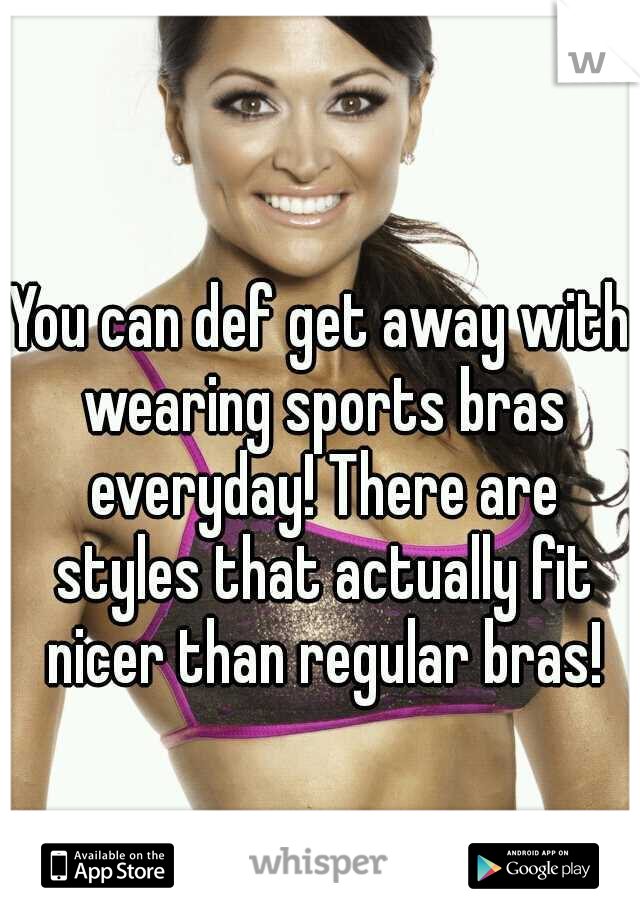 You can def get away with wearing sports bras everyday! There are styles that actually fit nicer than regular bras!