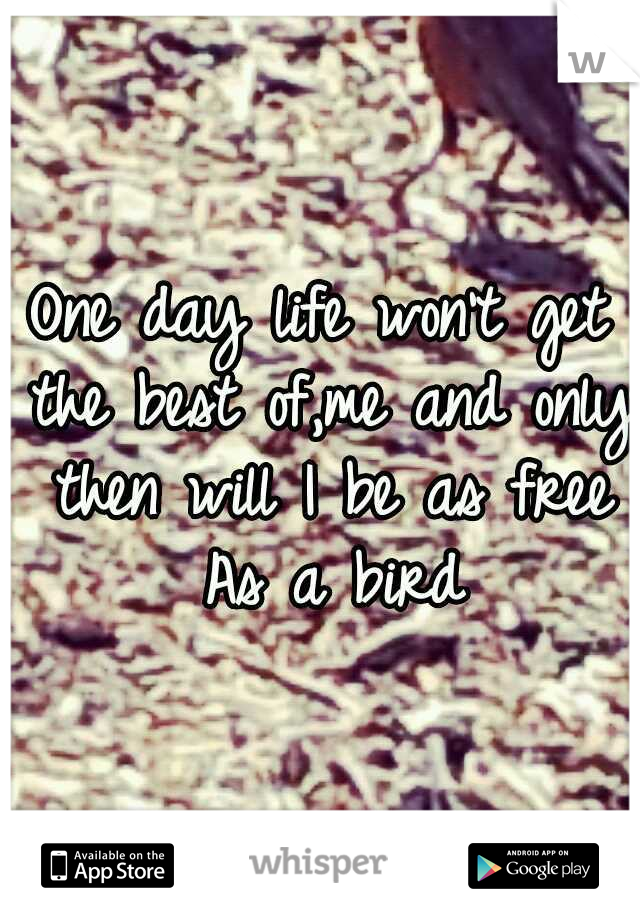 One day life won't get the best of,me and only then will I be as free As a bird