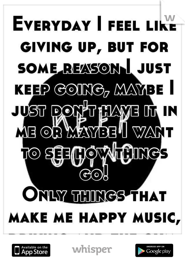 Everyday I feel like giving up, but for some reason I just keep going, maybe I just don't have it in me or maybe I want to see how things go!
Only things that make me happy music, driving and the gym.
