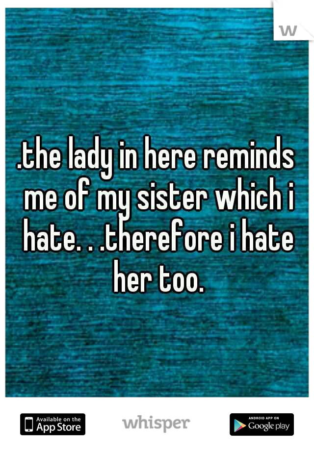 .the lady in here reminds me of my sister which i hate. . .therefore i hate her too.