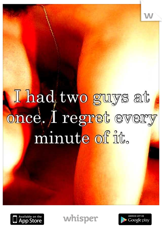 I had two guys at once. I regret every minute of it.