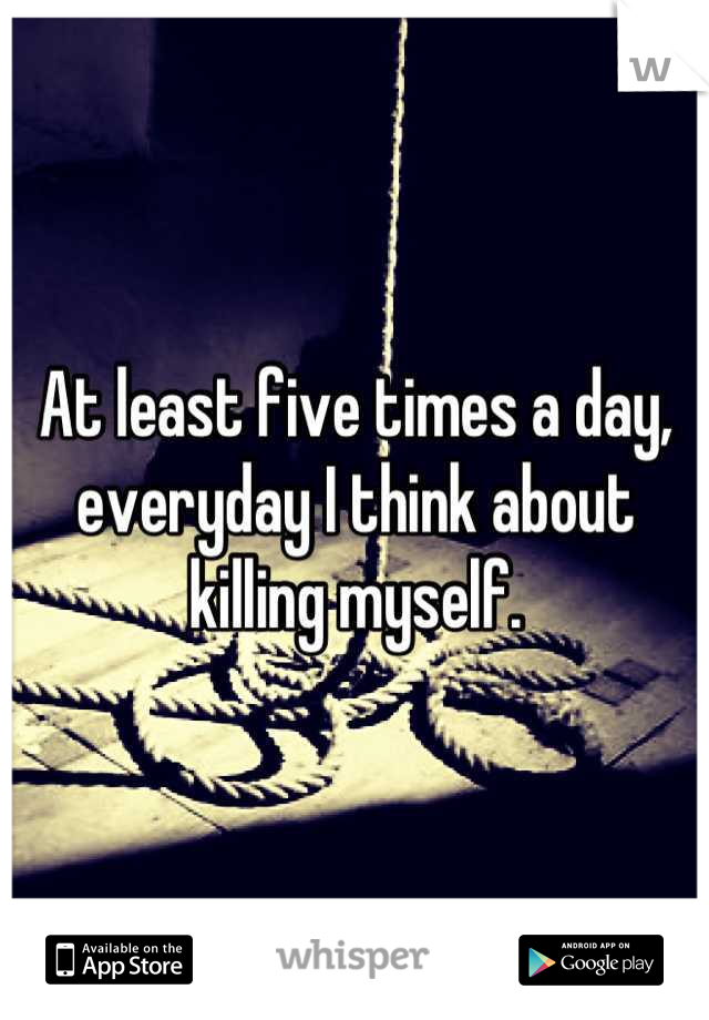 At least five times a day, everyday I think about killing myself.