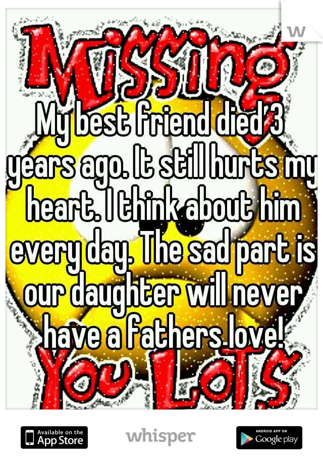 My best friend died 3 years ago. It still hurts my heart. I think about him every day. The sad part is our daughter will never have a fathers love!