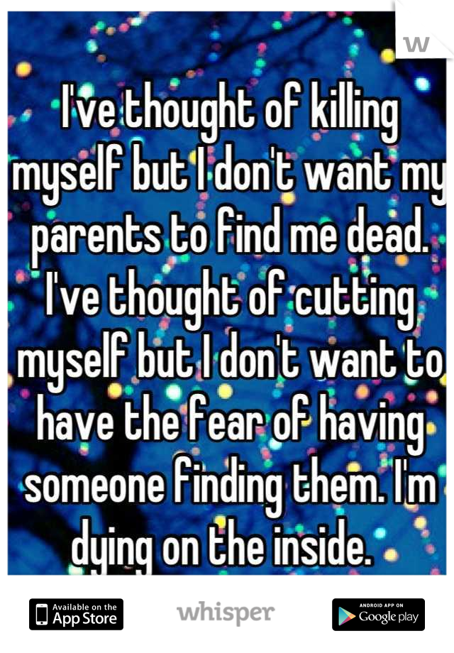 I've thought of killing myself but I don't want my parents to find me dead. I've thought of cutting myself but I don't want to have the fear of having someone finding them. I'm dying on the inside.  