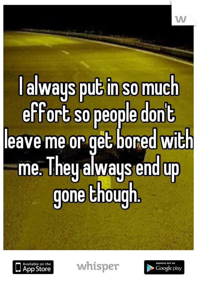 I always put in so much effort so people don't leave me or get bored with me. They always end up gone though. 
