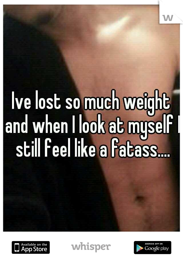 Ive lost so much weight and when I look at myself I still feel like a fatass....