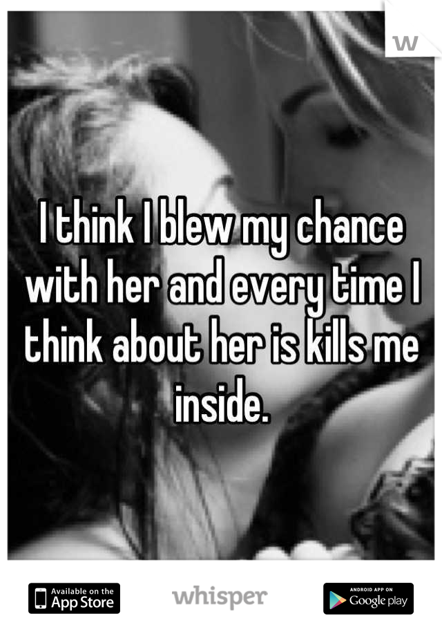 I think I blew my chance with her and every time I think about her is kills me inside.