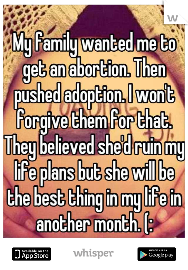 My family wanted me to get an abortion. Then pushed adoption. I won't forgive them for that. They believed she'd ruin my life plans but she will be the best thing in my life in another month. (:
