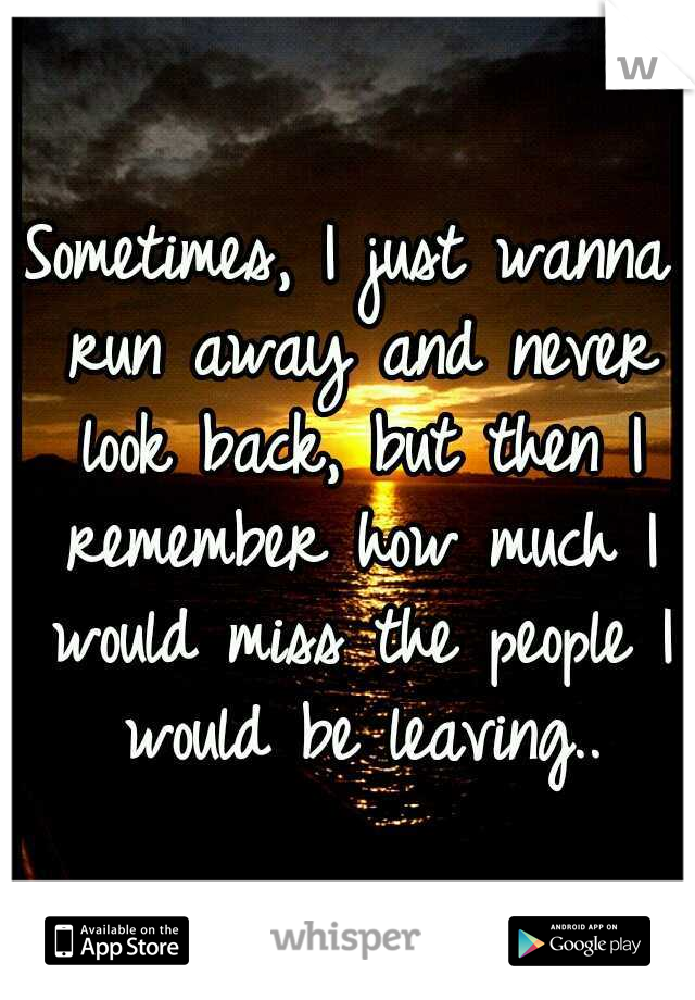Sometimes, I just wanna run away and never look back, but then I remember how much I would miss the people I would be leaving..