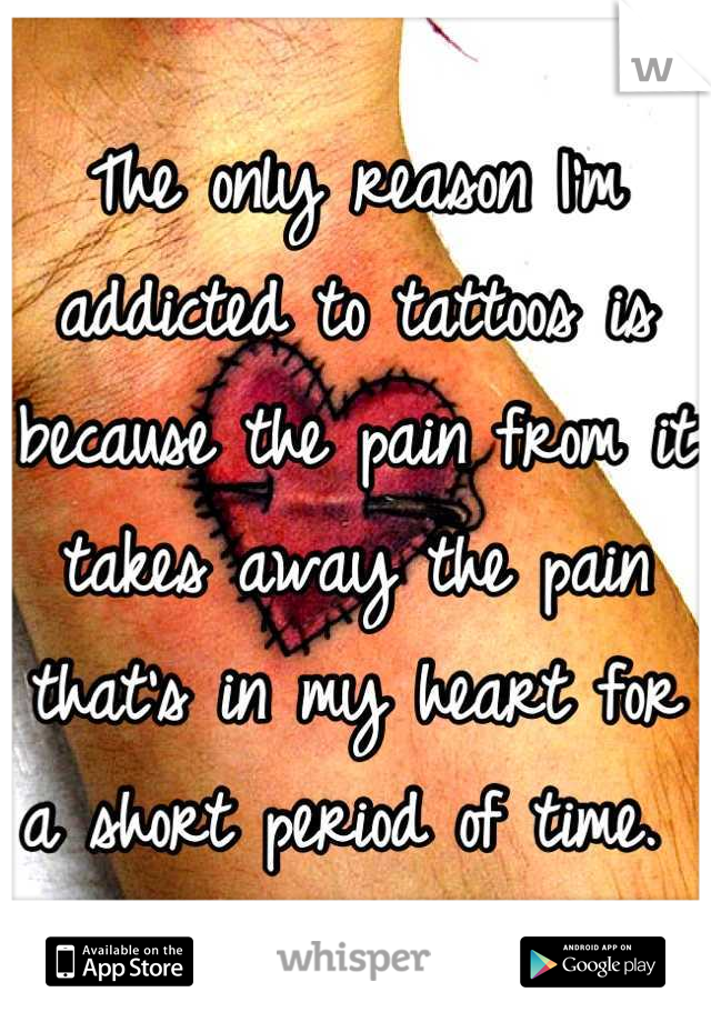 The only reason I'm addicted to tattoos is because the pain from it takes away the pain that's in my heart for a short period of time. 
