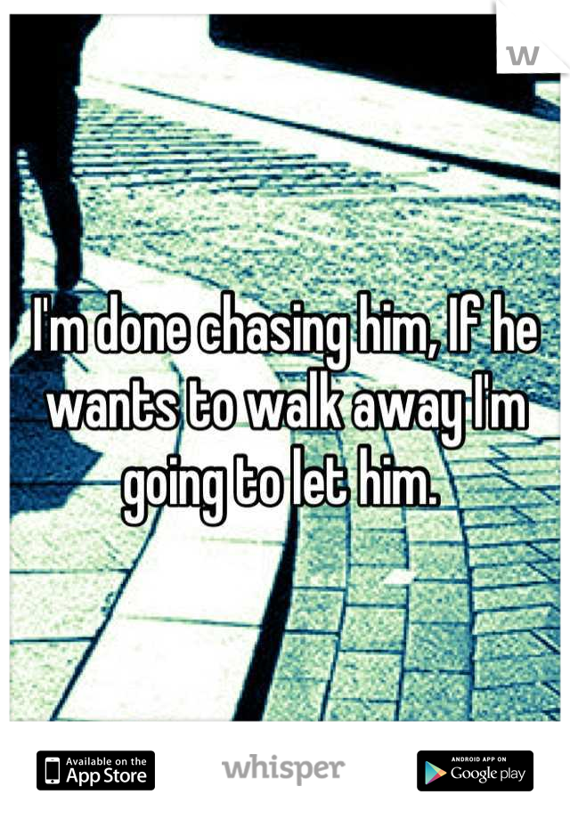 I'm done chasing him, If he wants to walk away I'm going to let him. 