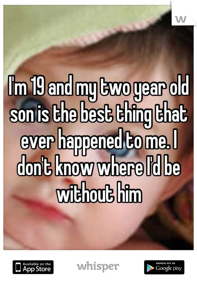 I'm 19 and my two year old son is the best thing that ever happened to me. I don't know where I'd be without him