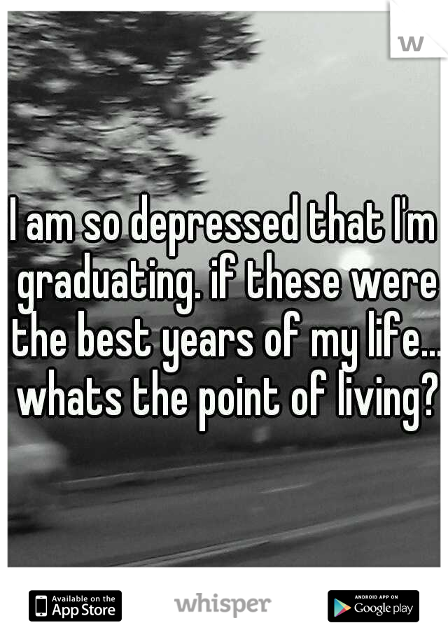 I am so depressed that I'm graduating. if these were the best years of my life... whats the point of living?