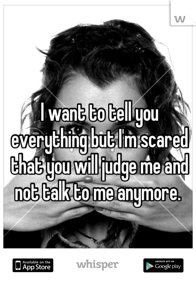 I want to tell you everything but I'm scared that you will judge me and not talk to me anymore. 