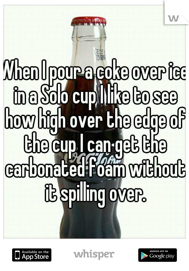 When I pour a coke over ice in a Solo cup I like to see how high over the edge of the cup I can get the carbonated foam without it spilling over.