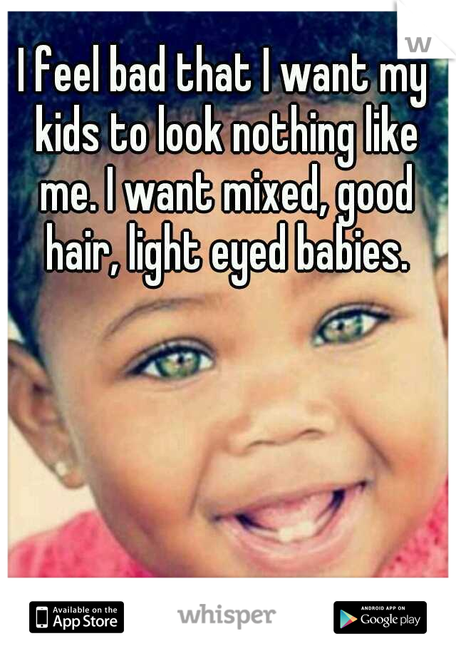 I feel bad that I want my kids to look nothing like me. I want mixed, good hair, light eyed babies.