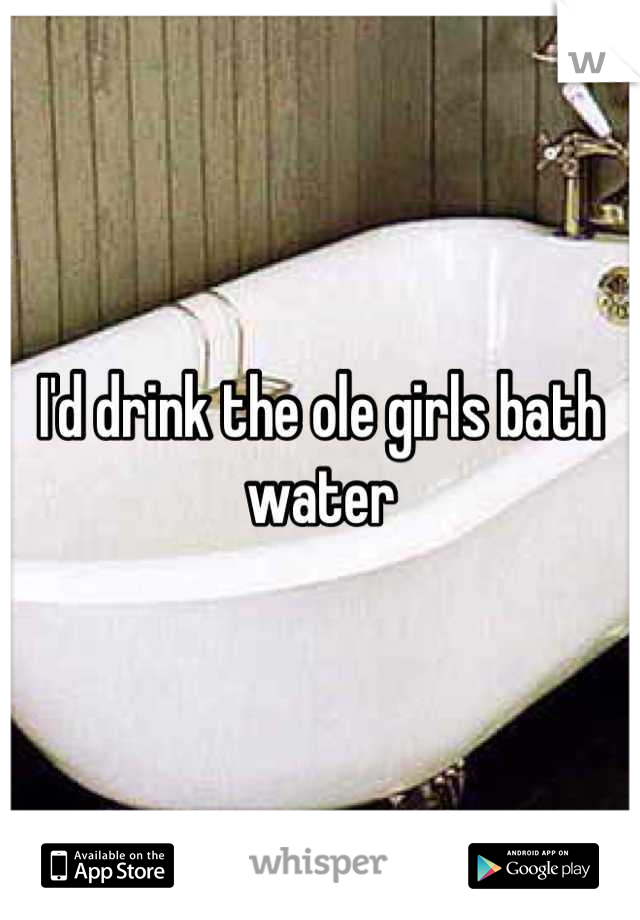 I'd drink the ole girls bath water