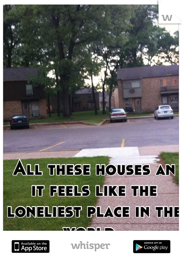 All these houses an it feels like the loneliest place in the world..