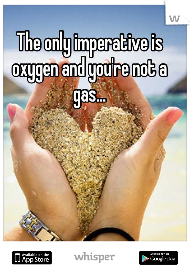 The only imperative is oxygen and you're not a gas...