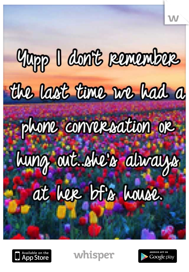 Yupp I don't remember the last time we had a phone conversation or hung out..she's always at her bf's house.