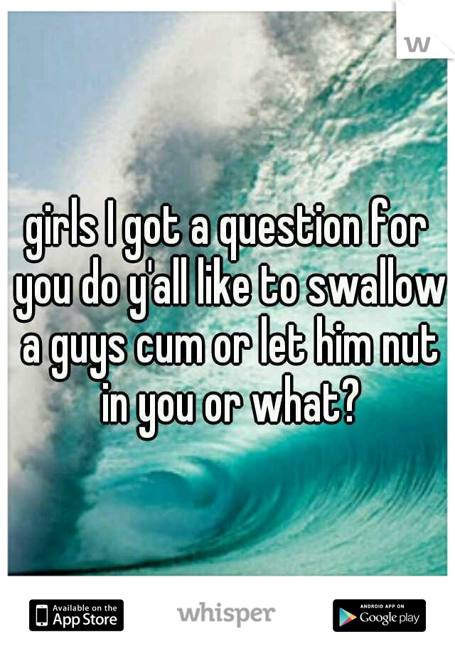 girls I got a question for you do y'all like to swallow a guys cum or let him nut in you or what?