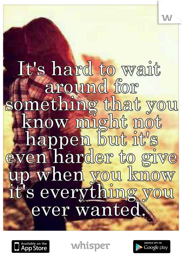 It's hard to wait around for something that you know might not happen but it's even harder to give up when you know it's everything you ever wanted. 