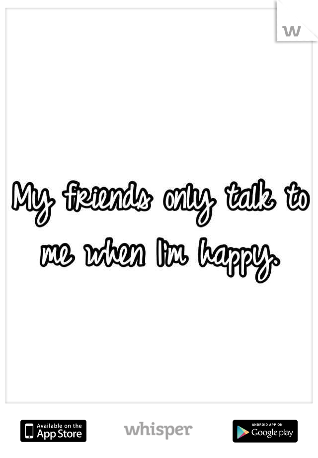 My friends only talk to me when I'm happy.