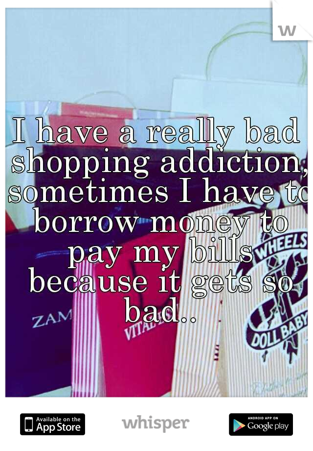 I have a really bad shopping addiction, sometimes I have to borrow money to pay my bills because it gets so bad..