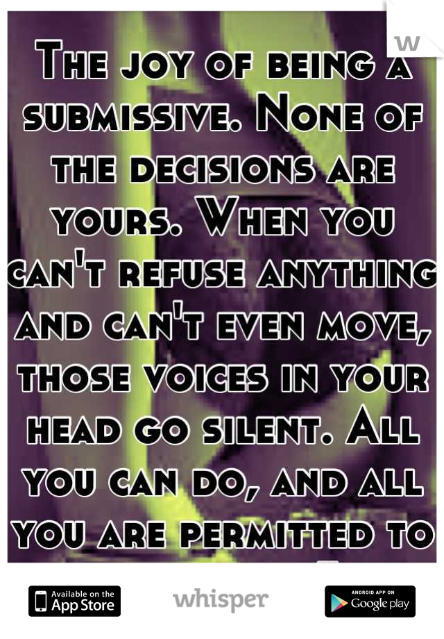 The joy of being a submissive. None of the decisions are yours. When you can't refuse anything and can't even move, those voices in your head go silent. All you can do, and all you are permitted to do, is feel.” 