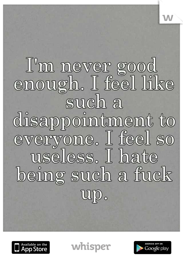 I'm never good enough. I feel like such a disappointment to everyone. I feel so useless. I hate being such a fuck up.