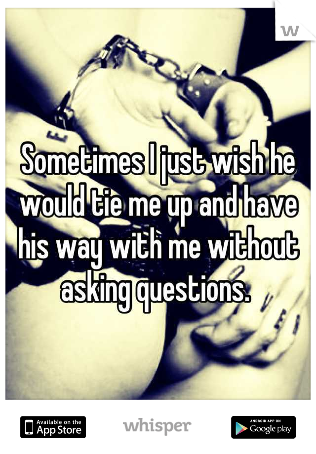 Sometimes I just wish he would tie me up and have his way with me without asking questions. 