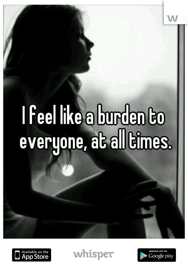I feel like a burden to everyone, at all times.