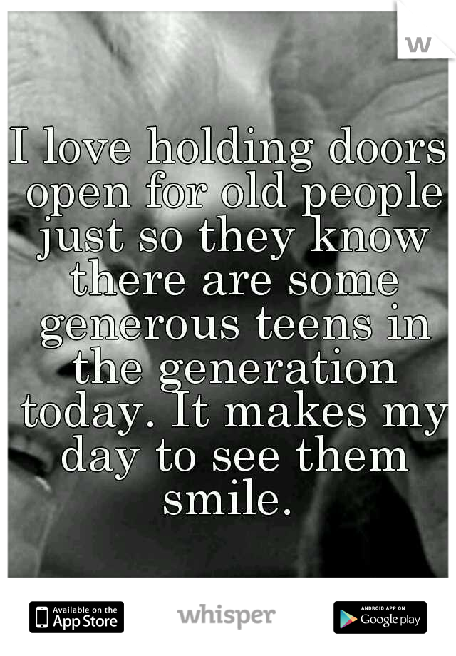 I love holding doors open for old people just so they know there are some generous teens in the generation today. It makes my day to see them smile. 
