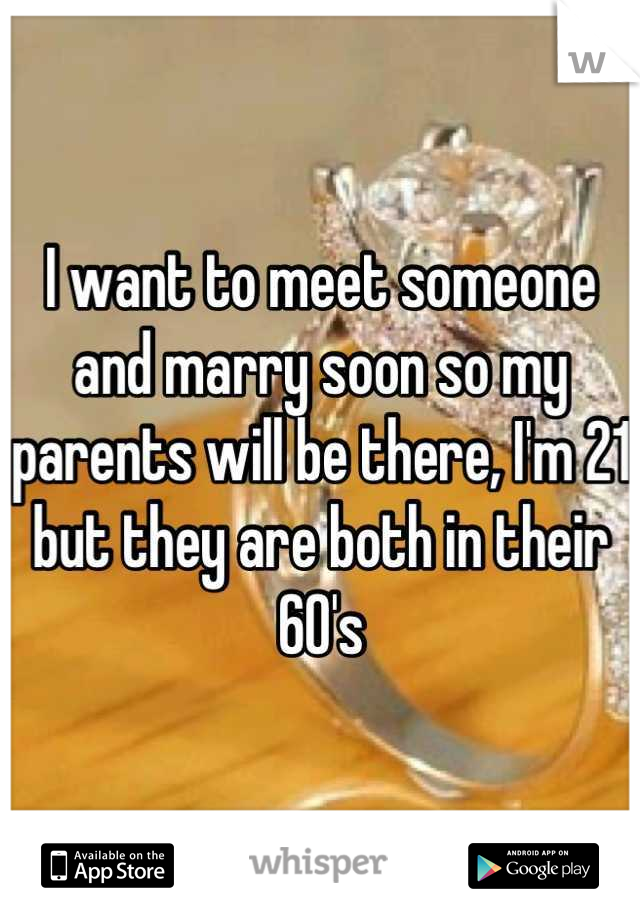 I want to meet someone and marry soon so my parents will be there, I'm 21 but they are both in their 60's
