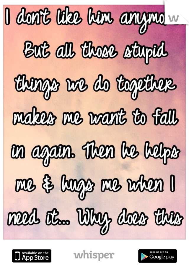 I don't like him anymore. But all those stupid things we do together makes me want to fall in again. Then he helps me & hugs me when I need it... Why does this happen to me?