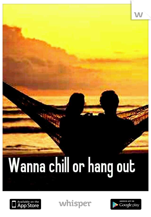 Wanna chill or hang out