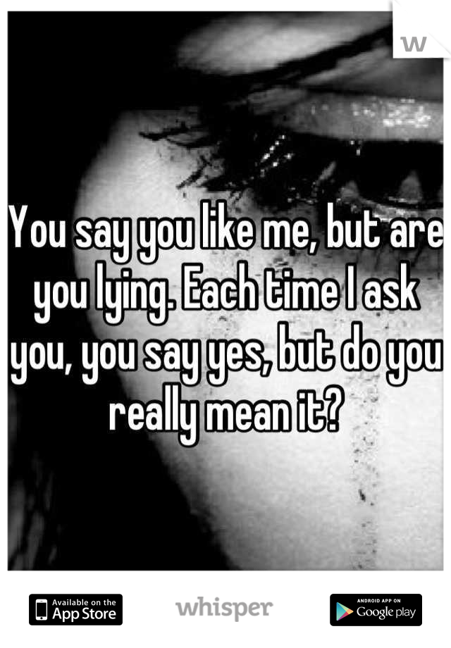 You say you like me, but are you lying. Each time I ask you, you say yes, but do you really mean it?