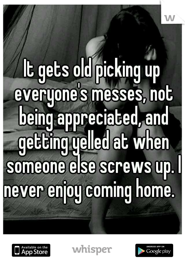 It gets old picking up everyone's messes, not being appreciated, and getting yelled at when someone else screws up. I never enjoy coming home.
