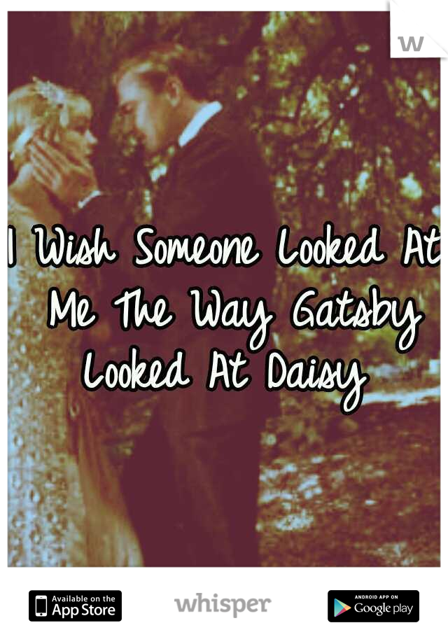 I Wish Someone Looked At Me The Way Gatsby Looked At Daisy 