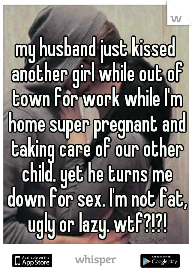 my husband just kissed another girl while out of town for work while I'm home super pregnant and taking care of our other child. yet he turns me down for sex. I'm not fat, ugly or lazy. wtf?!?!